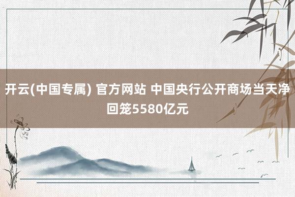 开云(中国专属) 官方网站 中国央行公开商场当天净回笼5580亿元