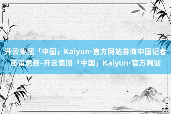 开云集团「中国」Kaiyun·官方网站券商中国记者还留意到-开云集团「中国」Kaiyun·官方网站