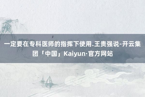 一定要在专科医师的指挥下使用.　　王贵强说-开云集团「中国」Kaiyun·官方网站