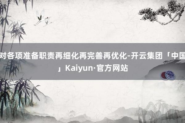 对各项准备职责再细化再完善再优化-开云集团「中国」Kaiyun·官方网站