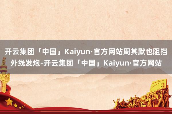 开云集团「中国」Kaiyun·官方网站周其默也阻挡外线发炮-开云集团「中国」Kaiyun·官方网站