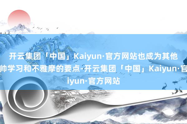 开云集团「中国」Kaiyun·官方网站也成为其他驰名主帅学习和不雅摩的要点-开云集团「中国」Kaiyun·官方网站