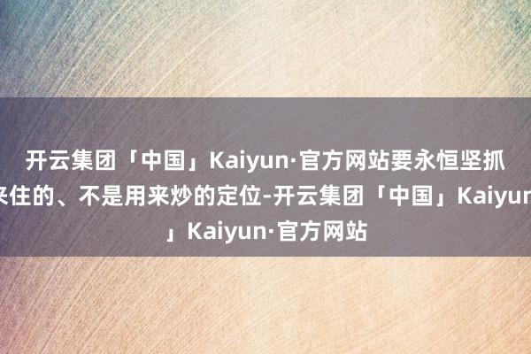 开云集团「中国」Kaiyun·官方网站要永恒坚抓屋子是用来住的、不是用来炒的定位-开云集团「中国」Kaiyun·官方网站