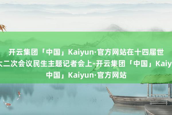 开云集团「中国」Kaiyun·官方网站在十四届世界东说念主大二次会议民生主题记者会上-开云集团「中国」Kaiyun·官方网站