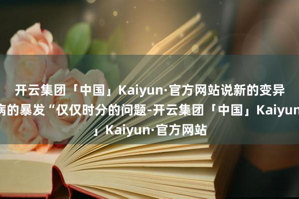 开云集团「中国」Kaiyun·官方网站说新的变异体和流行病的暴发“仅仅时分的问题-开云集团「中国」Kaiyun·官方网站