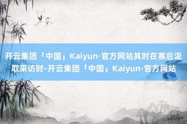 开云集团「中国」Kaiyun·官方网站其时在赛后汲取采访时-开云集团「中国」Kaiyun·官方网站