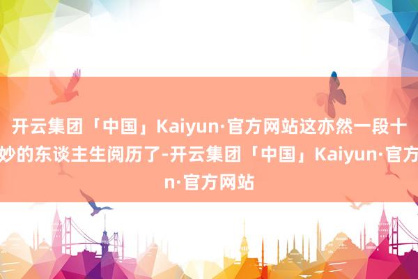 开云集团「中国」Kaiyun·官方网站这亦然一段十分奇妙的东谈主生阅历了-开云集团「中国」Kaiyun·官方网站