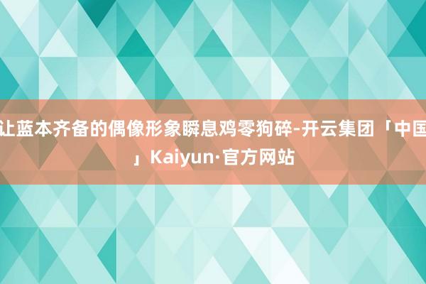 让蓝本齐备的偶像形象瞬息鸡零狗碎-开云集团「中国」Kaiyun·官方网站