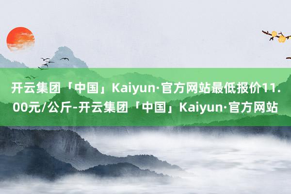 开云集团「中国」Kaiyun·官方网站最低报价11.00元/公斤-开云集团「中国」Kaiyun·官方网站