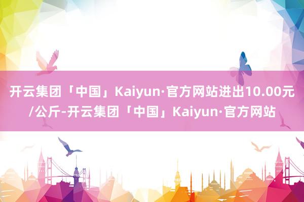 开云集团「中国」Kaiyun·官方网站进出10.00元/公斤-开云集团「中国」Kaiyun·官方网站
