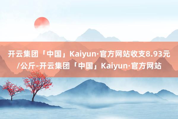 开云集团「中国」Kaiyun·官方网站收支8.93元/公斤-开云集团「中国」Kaiyun·官方网站