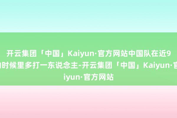 开云集团「中国」Kaiyun·官方网站中国队在近90分钟的时候里多打一东说念主-开云集团「中国」Kaiyun·官方网站