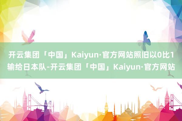 开云集团「中国」Kaiyun·官方网站照旧以0比1输给日本队-开云集团「中国」Kaiyun·官方网站
