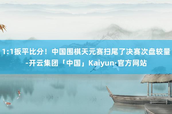 1:1扳平比分！中国围棋天元赛扫尾了决赛次盘较量-开云集团「中国」Kaiyun·官方网站