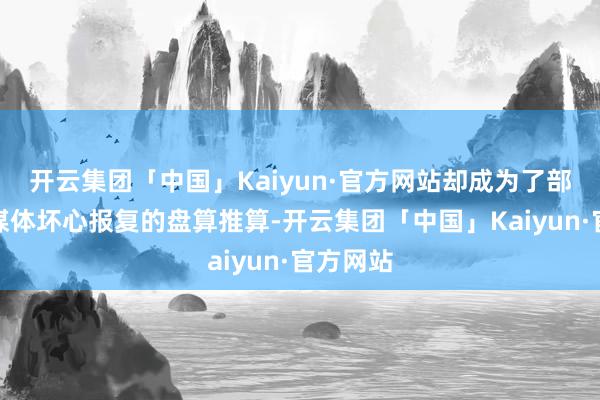 开云集团「中国」Kaiyun·官方网站却成为了部分西方媒体坏心报复的盘算推算-开云集团「中国」Kaiyun·官方网站