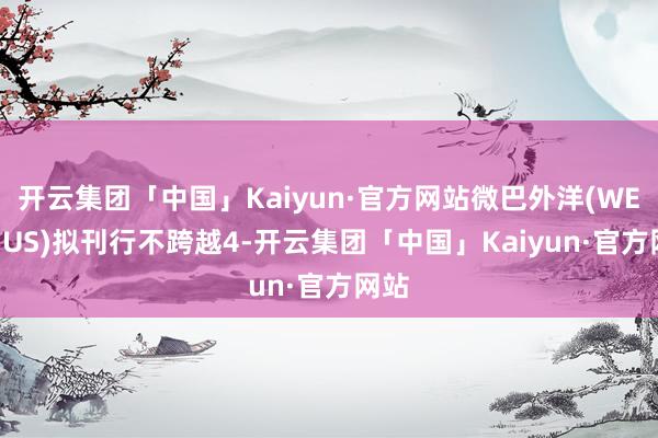 开云集团「中国」Kaiyun·官方网站微巴外洋(WETO.US)拟刊行不跨越4-开云集团「中国」Kaiyun·官方网站