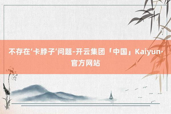 不存在‘卡脖子’问题-开云集团「中国」Kaiyun·官方网站