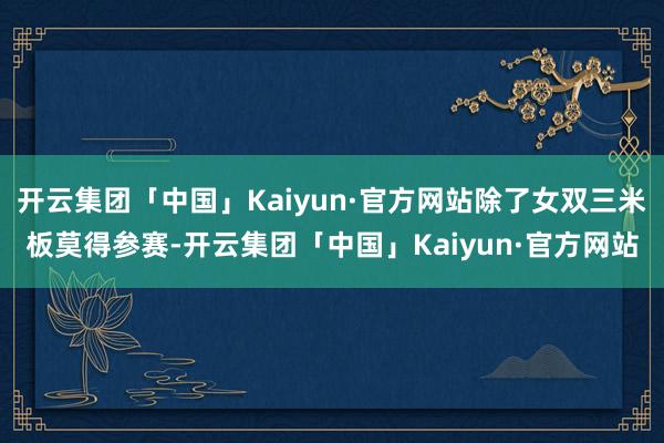开云集团「中国」Kaiyun·官方网站除了女双三米板莫得参赛-开云集团「中国」Kaiyun·官方网站
