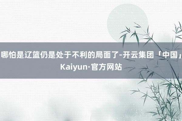 哪怕是辽篮仍是处于不利的局面了-开云集团「中国」Kaiyun·官方网站