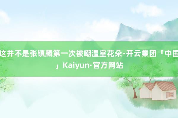 这并不是张镇麟第一次被嘲温室花朵-开云集团「中国」Kaiyun·官方网站
