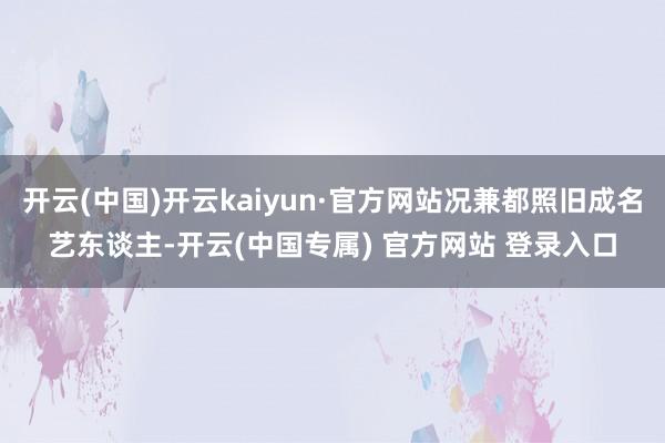 开云(中国)开云kaiyun·官方网站况兼都照旧成名艺东谈主-开云(中国专属) 官方网站 登录入口