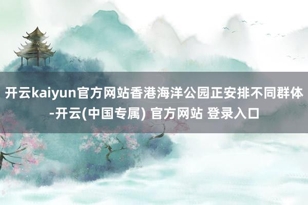 开云kaiyun官方网站香港海洋公园正安排不同群体-开云(中国专属) 官方网站 登录入口