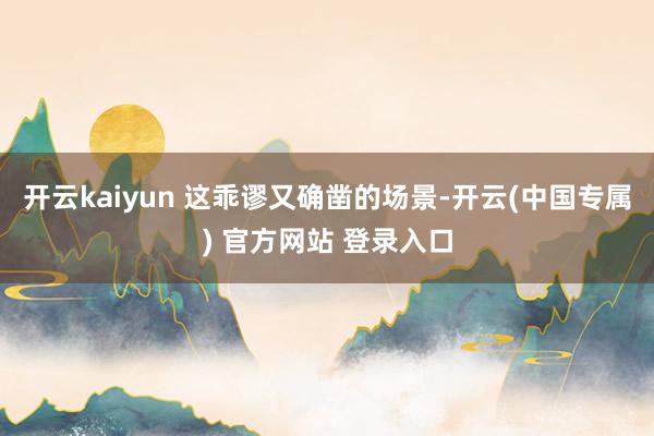 开云kaiyun 这乖谬又确凿的场景-开云(中国专属) 官方网站 登录入口