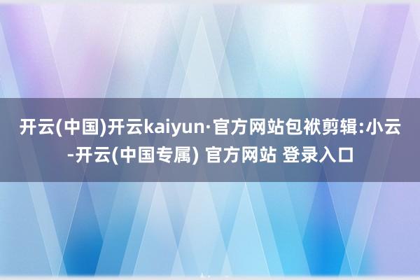 开云(中国)开云kaiyun·官方网站包袱剪辑:小云-开云(中国专属) 官方网站 登录入口