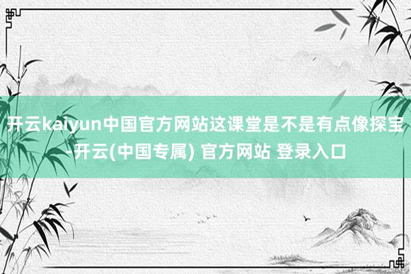 开云kaiyun中国官方网站这课堂是不是有点像探宝-开云(中国专属) 官方网站 登录入口