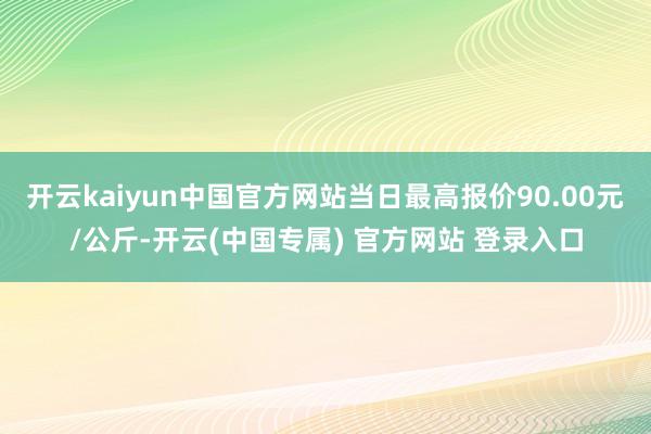 开云kaiyun中国官方网站当日最高报价90.00元/公斤-开云(中国专属) 官方网站 登录入口