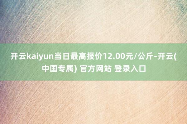 开云kaiyun当日最高报价12.00元/公斤-开云(中国专属) 官方网站 登录入口