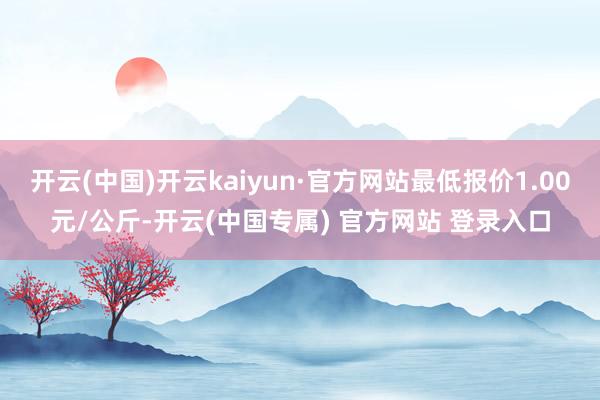 开云(中国)开云kaiyun·官方网站最低报价1.00元/公斤-开云(中国专属) 官方网站 登录入口
