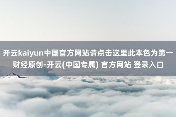 开云kaiyun中国官方网站请点击这里此本色为第一财经原创-开云(中国专属) 官方网站 登录入口