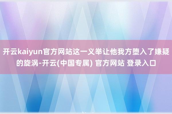 开云kaiyun官方网站这一义举让他我方堕入了嫌疑的旋涡-开云(中国专属) 官方网站 登录入口