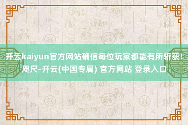 开云kaiyun官方网站确信每位玩家都能有所斩获！咫尺-开云(中国专属) 官方网站 登录入口