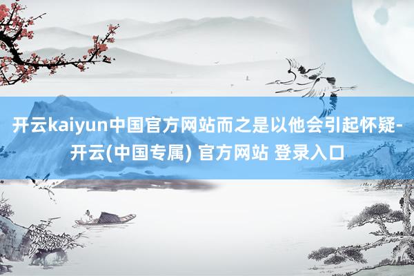 开云kaiyun中国官方网站而之是以他会引起怀疑-开云(中国专属) 官方网站 登录入口