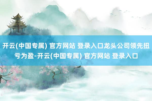 开云(中国专属) 官方网站 登录入口龙头公司领先扭亏为盈-开云(中国专属) 官方网站 登录入口