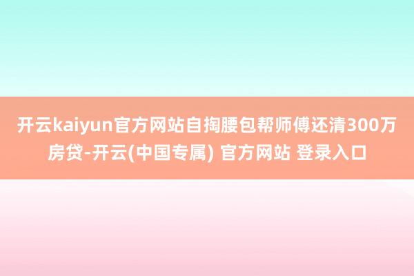 开云kaiyun官方网站自掏腰包帮师傅还清300万房贷-开云(中国专属) 官方网站 登录入口