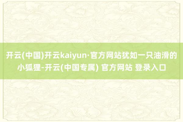 开云(中国)开云kaiyun·官方网站犹如一只油滑的小狐狸-开云(中国专属) 官方网站 登录入口