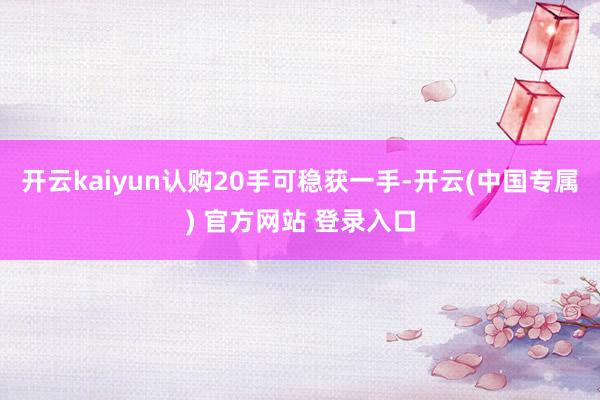 开云kaiyun认购20手可稳获一手-开云(中国专属) 官方网站 登录入口