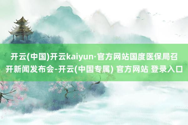开云(中国)开云kaiyun·官方网站国度医保局召开新闻发布会-开云(中国专属) 官方网站 登录入口