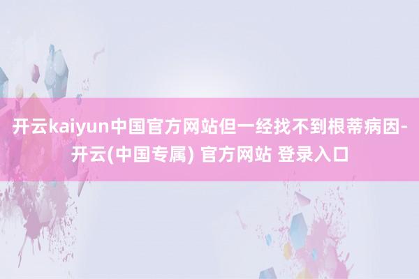 开云kaiyun中国官方网站但一经找不到根蒂病因-开云(中国专属) 官方网站 登录入口