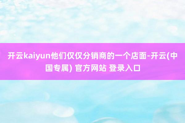 开云kaiyun他们仅仅分销商的一个店面-开云(中国专属) 官方网站 登录入口