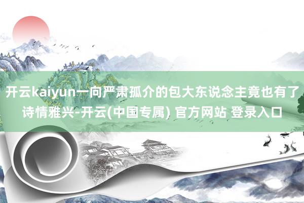 开云kaiyun一向严肃孤介的包大东说念主竟也有了诗情雅兴-开云(中国专属) 官方网站 登录入口