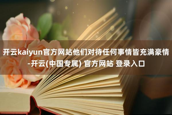 开云kaiyun官方网站他们对待任何事情皆充满豪情-开云(中国专属) 官方网站 登录入口