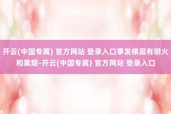 开云(中国专属) 官方网站 登录入口事发楼层有明火和黑烟-开云(中国专属) 官方网站 登录入口