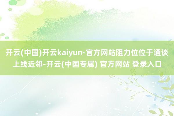 开云(中国)开云kaiyun·官方网站阻力位位于通谈上线近邻-开云(中国专属) 官方网站 登录入口