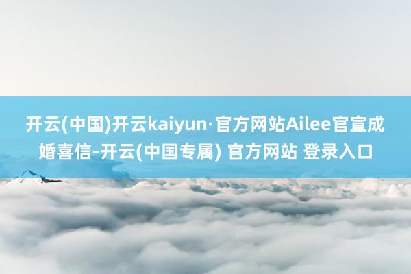 开云(中国)开云kaiyun·官方网站Ailee官宣成婚喜信-开云(中国专属) 官方网站 登录入口