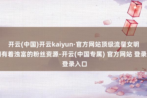 开云(中国)开云kaiyun·官方网站顶级流量女明星们有着浊富的粉丝资源-开云(中国专属) 官方网站 登录入口