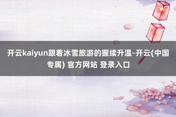 开云kaiyun跟着冰雪旅游的握续升温-开云(中国专属) 官方网站 登录入口